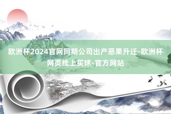 欧洲杯2024官网同期公司出产恶果升迁-欧洲杯网页线上买球-官方网站