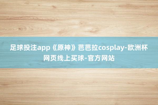 足球投注app《原神》芭芭拉cosplay-欧洲杯网页线上买球-官方网站