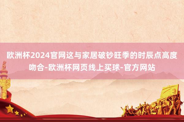 欧洲杯2024官网这与家居破钞旺季的时辰点高度吻合-欧洲杯网页线上买球-官方网站