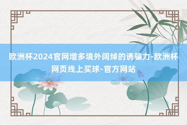 欧洲杯2024官网增多境外阔绰的诱骗力-欧洲杯网页线上买球-官方网站
