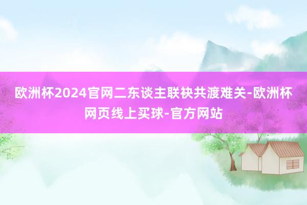 欧洲杯2024官网二东谈主联袂共渡难关-欧洲杯网页线上买球-官方网站