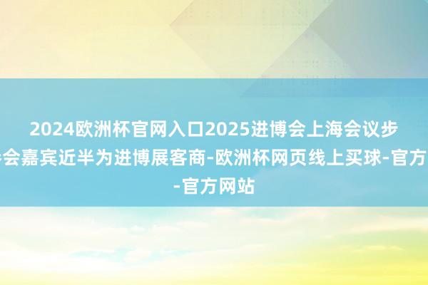 2024欧洲杯官网入口2025进博会上海会议步履参会嘉宾近半为进博展客商-欧洲杯网页线上买球-官方网站