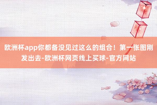 欧洲杯app你都备没见过这么的组合!第一张图刚发出去-欧洲杯网页线上买球-官方网站