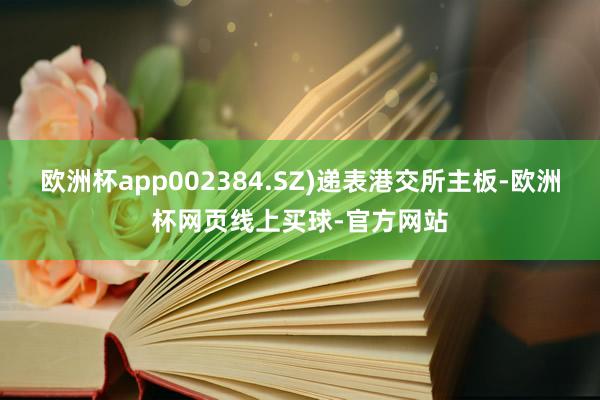 欧洲杯app002384.SZ)递表港交所主板-欧洲杯网页线上买球-官方网站