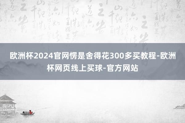欧洲杯2024官网愣是舍得花300多买教程-欧洲杯网页线上买球-官方网站