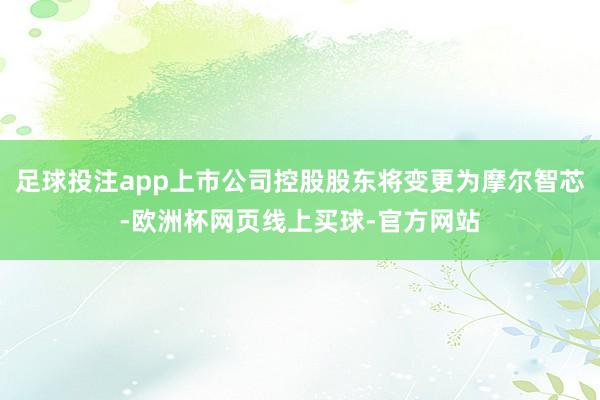 足球投注app上市公司控股股东将变更为摩尔智芯-欧洲杯网页线上买球-官方网站