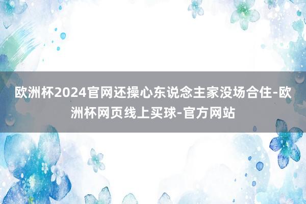 欧洲杯2024官网还操心东说念主家没场合住-欧洲杯网页线上买球-官方网站