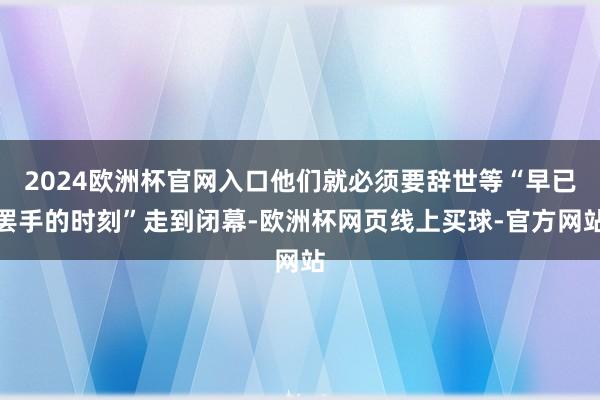 2024欧洲杯官网入口他们就必须要辞世等“早已罢手的时刻”走到闭幕-欧洲杯网页线上买球-官方网站