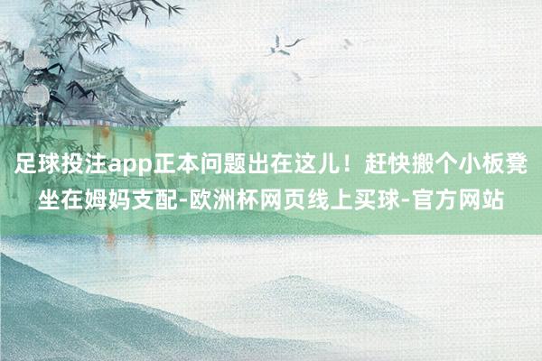 足球投注app正本问题出在这儿！赶快搬个小板凳坐在姆妈支配-欧洲杯网页线上买球-官方网站