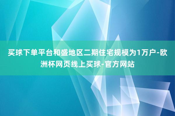 买球下单平台 和盛地区二期住宅规模为1万户-欧洲杯网页线上买球-官方网站