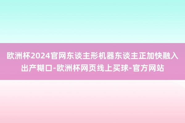 欧洲杯2024官网东谈主形机器东谈主正加快融入出产糊口-欧洲杯网页线上买球-官方网站