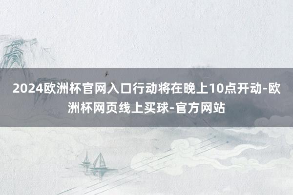 2024欧洲杯官网入口行动将在晚上10点开动-欧洲杯网页线上买球-官方网站