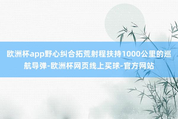 欧洲杯app野心纠合拓荒射程扶持1000公里的巡航导弹-欧洲杯网页线上买球-官方网站