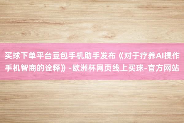 买球下单平台豆包手机助手发布《对于疗养AI操作手机智商的诠释》-欧洲杯网页线上买球-官方网站