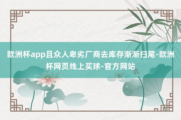 欧洲杯app且众人卑劣厂商去库存渐渐扫尾-欧洲杯网页线上买球-官方网站