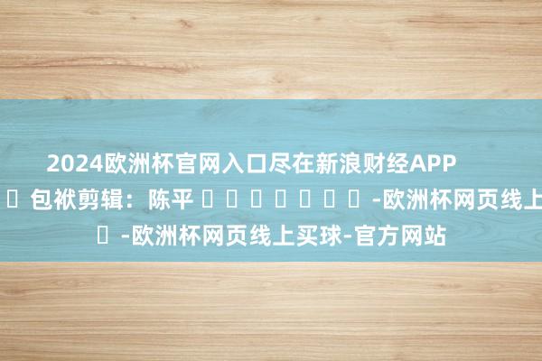 2024欧洲杯官网入口尽在新浪财经APP 包袱剪辑:陈平 -欧洲杯网页线上买球-官方网站