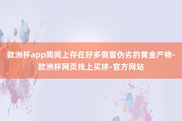 欧洲杯app阛阓上存在好多假冒伪劣的黄金产物-欧洲杯网页线上买球-官方网站