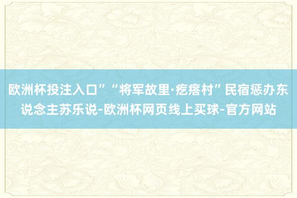 欧洲杯投注入口”“将军故里·疙瘩村”民宿惩办东说念主苏乐说-欧洲杯网页线上买球-官方网站