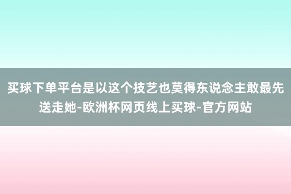 买球下单平台是以这个技艺也莫得东说念主敢最先送走她-欧洲杯网页线上买球-官方网站