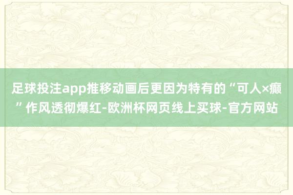 足球投注app推移动画后更因为特有的“可人×癫”作风透彻爆红-欧洲杯网页线上买球-官方网站
