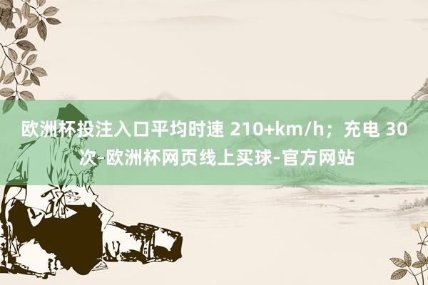 欧洲杯投注入口平均时速 210+km/h；充电 30 次-欧洲杯网页线上买球-官方网站