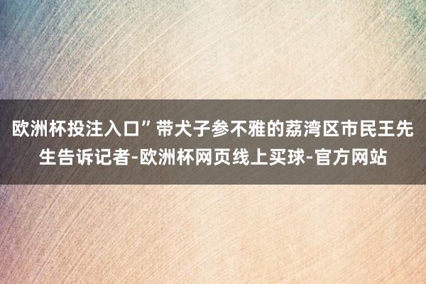 欧洲杯投注入口”带犬子参不雅的荔湾区市民王先生告诉记者-欧洲杯网页线上买球-官方网站