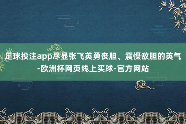 足球投注app尽显张飞英勇丧胆、震慑敌胆的英气-欧洲杯网页线上买球-官方网站