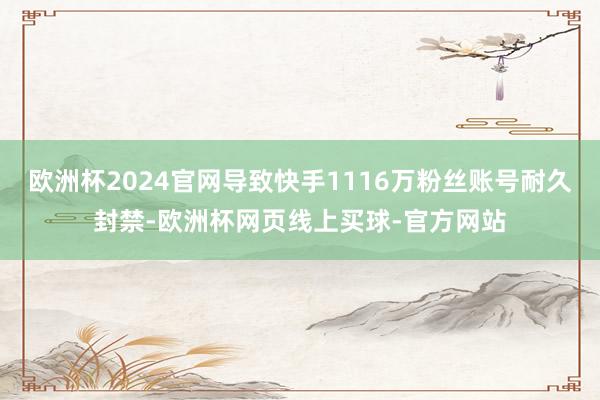 欧洲杯2024官网导致快手1116万粉丝账号耐久封禁-欧洲杯网页线上买球-官方网站
