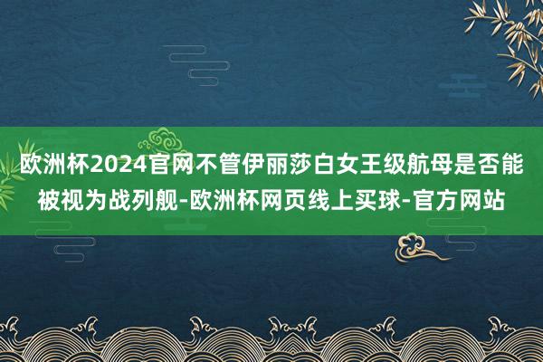 欧洲杯2024官网不管伊丽莎白女王级航母是否能被视为战列舰-欧洲杯网页线上买球-官方网站