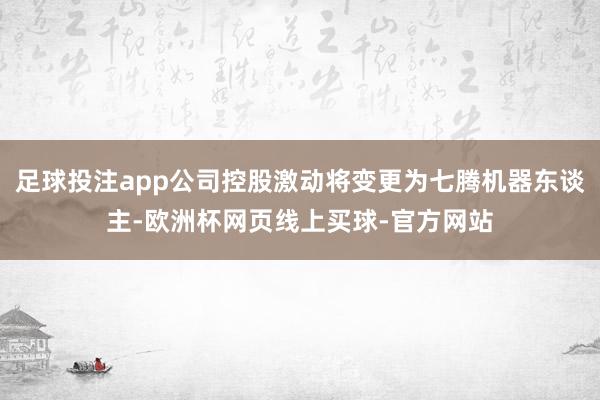 足球投注app公司控股激动将变更为七腾机器东谈主-欧洲杯网页线上买球-官方网站
