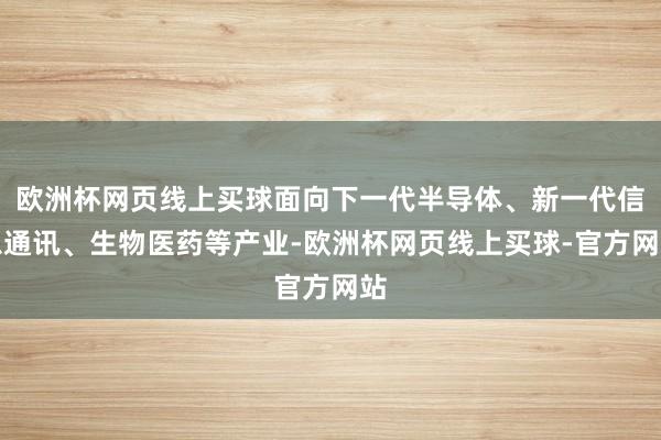 欧洲杯网页线上买球面向下一代半导体、新一代信息通讯、生物医药等产业-欧洲杯网页线上买球-官方网站