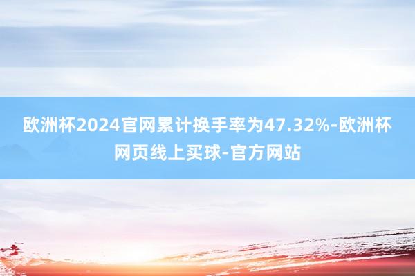 欧洲杯2024官网累计换手率为47.32%-欧洲杯网页线上买球-官方网站