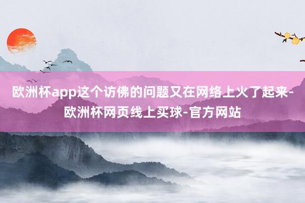 欧洲杯app这个访佛的问题又在网络上火了起来-欧洲杯网页线上买球-官方网站