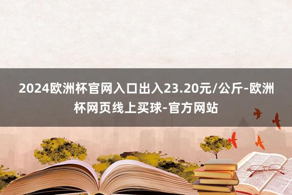 2024欧洲杯官网入口出入23.20元/公斤-欧洲杯网页线上买球-官方网站