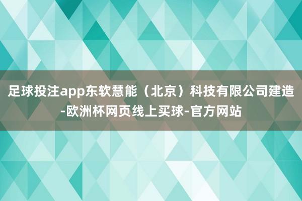足球投注app东软慧能(北京)科技有限公司建造-欧洲杯网页线上买球-官方网站