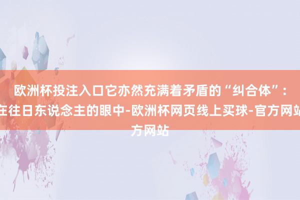 欧洲杯投注入口它亦然充满着矛盾的“纠合体”：在往日东说念主的眼中-欧洲杯网页线上买球-官方网站