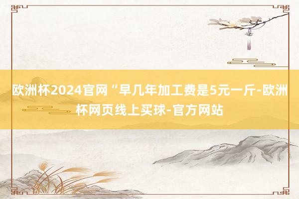 欧洲杯2024官网“早几年加工费是5元一斤-欧洲杯网页线上买球-官方网站