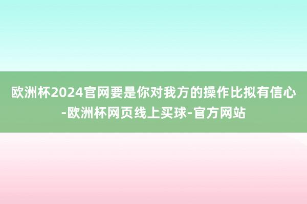 欧洲杯2024官网要是你对我方的操作比拟有信心-欧洲杯网页线上买球-官方网站