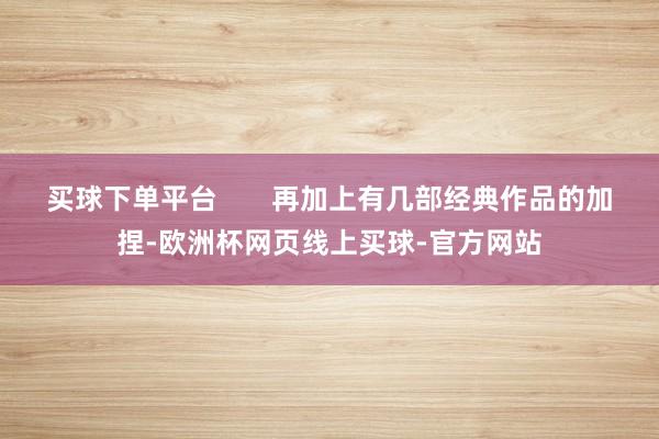 买球下单平台       再加上有几部经典作品的加捏-欧洲杯网页线上买球-官方网站