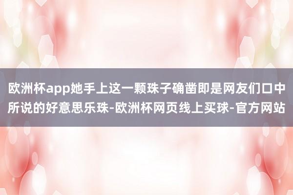 欧洲杯app她手上这一颗珠子确凿即是网友们口中所说的好意思乐珠-欧洲杯网页线上买球-官方网站
