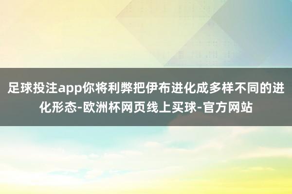 足球投注app你将利弊把伊布进化成多样不同的进化形态-欧洲杯网页线上买球-官方网站