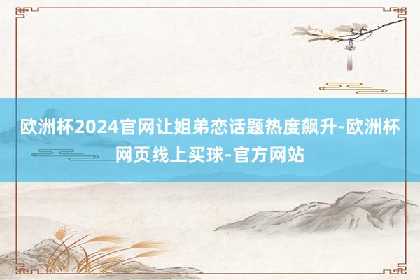 欧洲杯2024官网让姐弟恋话题热度飙升-欧洲杯网页线上买球-官方网站