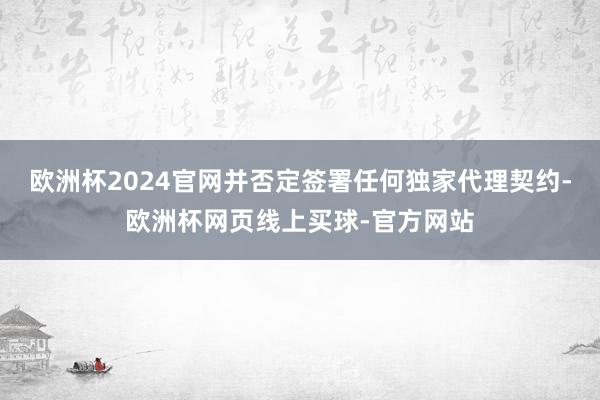 欧洲杯2024官网并否定签署任何独家代理契约-欧洲杯网页线上买球-官方网站
