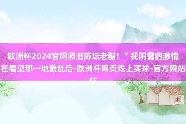 欧洲杯2024官网照旧陈坛老醋！”我阴霾的激情在看见那一地散乱后-欧洲杯网页线上买球-官方网站