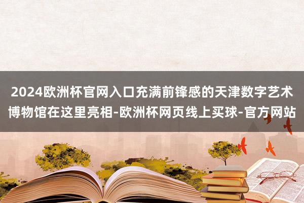 2024欧洲杯官网入口充满前锋感的天津数字艺术博物馆在这里亮相-欧洲杯网页线上买球-官方网站