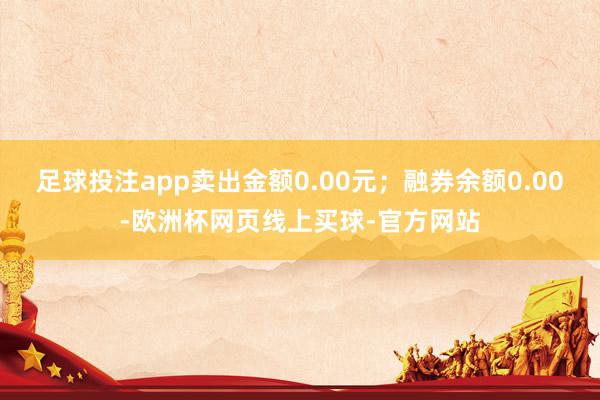 足球投注app卖出金额0.00元；融券余额0.00-欧洲杯网页线上买球-官方网站