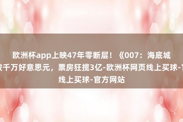 欧洲杯app上映47年零断层！《007：海底城》投资破千万好意思元，票房狂揽3亿-欧洲杯网页线上买球-官方网站