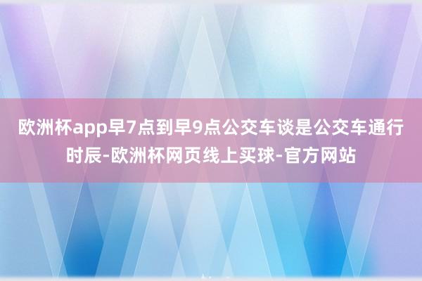 欧洲杯app早7点到早9点公交车谈是公交车通行时辰-欧洲杯网页线上买球-官方网站