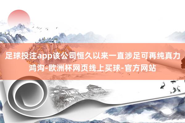 足球投注app该公司恒久以来一直涉足可再纯真力鸿沟-欧洲杯网页线上买球-官方网站