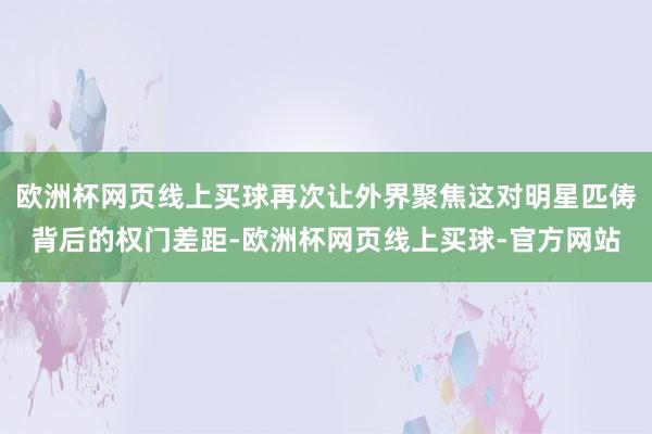 欧洲杯网页线上买球再次让外界聚焦这对明星匹俦背后的权门差距-欧洲杯网页线上买球-官方网站